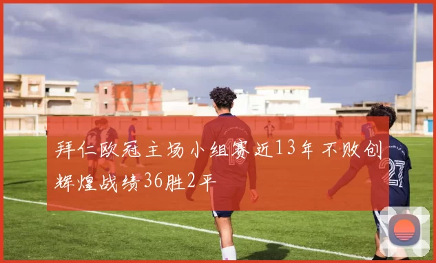 拜仁欧冠主场小组赛近13年不败创辉煌战绩36胜2平