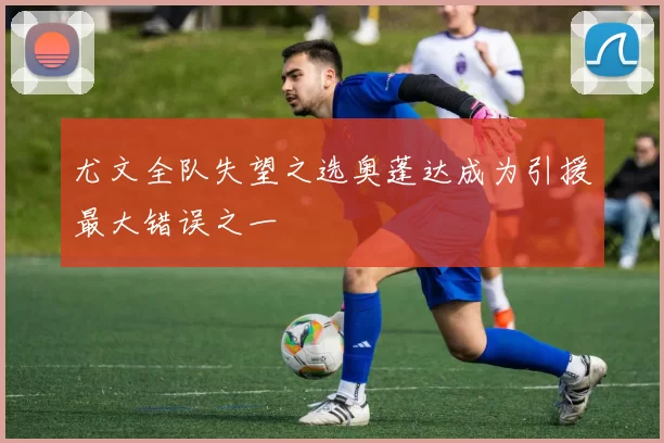 尤文全队失望之选奥蓬达成为引援最大错误之一