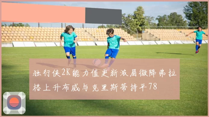 独行侠2K能力值更新浓眉微降弗拉格上升布威与克里斯蒂持平78