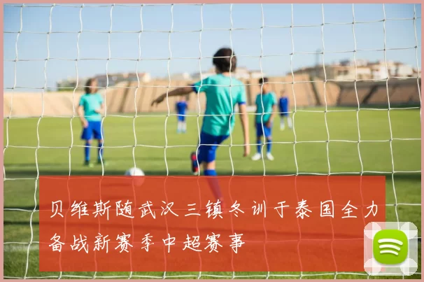 贝维斯随武汉三镇冬训于泰国全力备战新赛季中超赛事