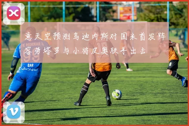 意天空预测乌迪内斯对国米首发阵容劳塔罗与小将皮奥联手出击