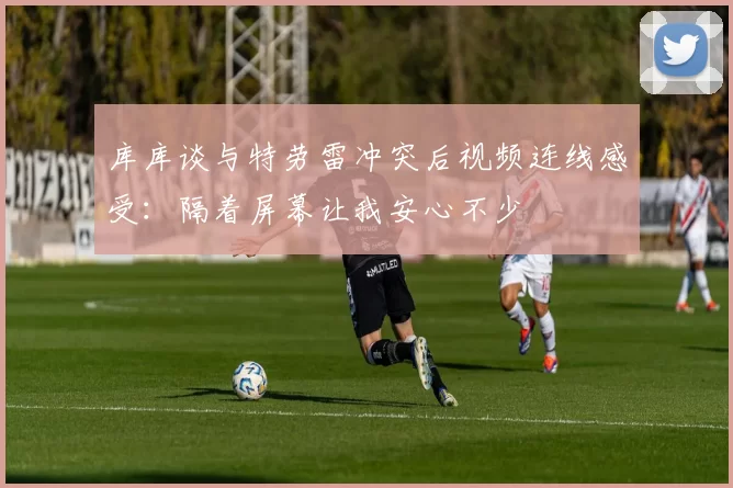 库库谈与特劳雷冲突后视频连线感受：隔着屏幕让我安心不少