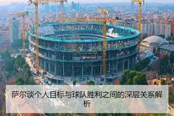 萨尔谈个人目标与球队胜利之间的深层关系解析